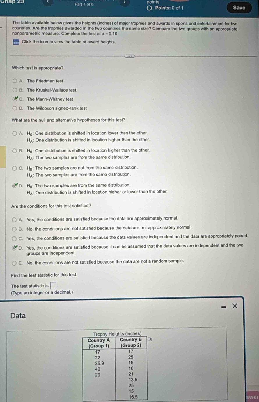 Chap 23 Part 4 of 6 points Save
Points: 0 of 1
The table available below gives the heights (inches) of major trophies and awards in sports and entertainment for two
countries. Are the trophies awarded in the two countries the same size? Compare the two groups with an appropriate
nonparametric measure. Complete the test at alpha =0.10. 
Click the icon to view the table of award heights.
Which test is appropriate?
A. The Friedman test
B. The Kruskal-Wallace test
C. The Mann-Whitney test
D. The Wilcoxon signed-rank test
What are the null and alternative hypotheses for this test?
A. H_0 One distribution is shifted in location lower than the other.
H_A : One distribution is shifted in location higher than the other.
B. H_0 : One distribution is shifted in location higher than the other.
H_A : The two samples are from the same distribution.
C. H_0 : The two samples are not from the same distribution.
H_A : The two samples are from the same distribution.
D. H_0 : The two samples are from the same distribution.
H_A : One distribution is shifted in location higher or lower than the other.
Are the conditions for this test satisfied?
A. Yes, the conditions are satisfied because the data are approximately normal.
B. No, the conditions are not satisfied because the data are not approximately normal.
C. Yes, the conditions are satisfied because the data values are independent and the data are appropriately paired.
D. Yes, the conditions are satisfied because it can be assumed that the data values are independent and the two
groups are independent.
E. No, the conditions are not satisfied because the data are not a random sample.
Find the test statistic for this test.
The test statistic is
(Type an integer or a decimal.)
- ×
Data
swer