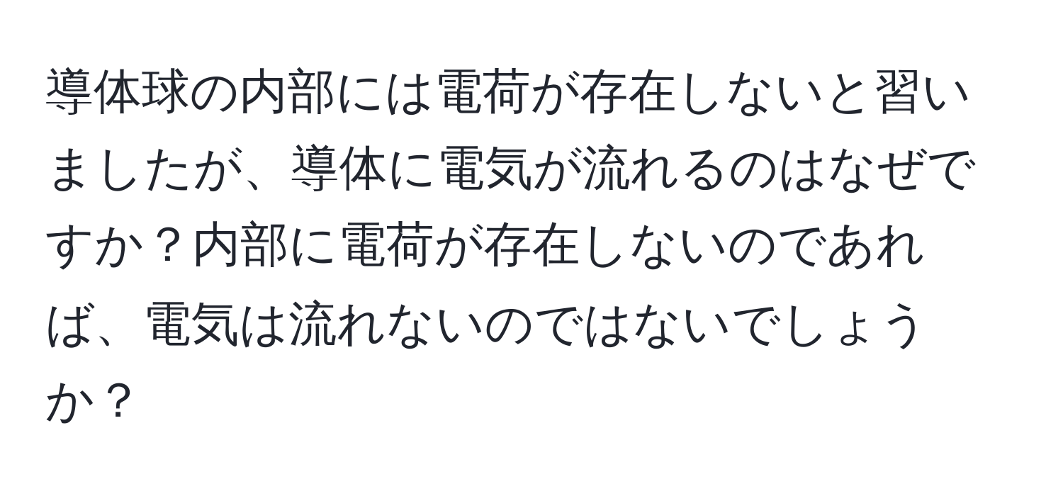導体球の内部には電荷が存在しないと習いましたが、導体に電気が流れるのはなぜですか？内部に電荷が存在しないのであれば、電気は流れないのではないでしょうか？
