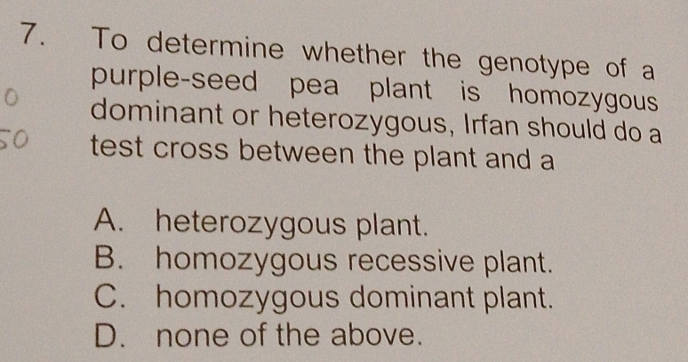 To determine whether the genotype of a
purple-seed pea plant is homozygous
dominant or heterozygous, Irfan should do a
test cross between the plant and a
A. heterozygous plant.
B. homozygous recessive plant.
C. homozygous dominant plant.
D. none of the above.