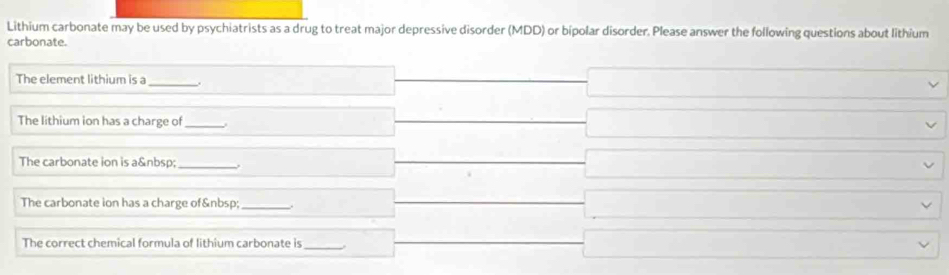 Lithium carbonate may be used by psychiatrists as a drug to treat major depressive disorder (MDD) or bipolar disorder. Please answer the following questions about lithium 
carbonate. 
The element lithium is a_ . 
The lithium ion has a charge of_ 
The carbonate ion is a _ 
The carbonate ion has a charge of _ 
The correct chemical formula of lithium carbonate is_