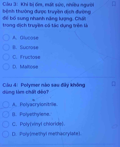 Khi bị ốm, mất sức, nhiều người
bệnh thường được truyền dịch đường
để bổ sung nhanh năng lượng. Chất
trong dịch truyền có tác dụng trên là
A. Glucose
B. Sucrose
C. Fructose
D. Maltose
Câu 4: Polymer nào sau đây không
dùng làm chất dẻo?
A. Polyacrylonitrile.
B. Polyethylene.
C. Poly(vinyl chloride).
D. Poly(methyl methacrylate).