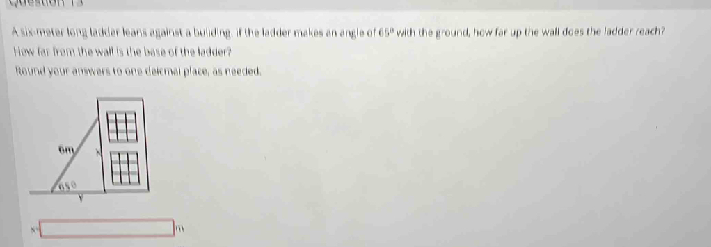A six-meter long ladder leans against a building. If the ladder makes an angle of 65° with the ground, how far up the wall does the ladder reach?
How far from the wall is the base of the ladder?
Round your answers to one deicmal place, as needed.