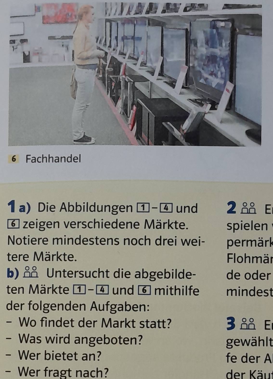 Die Abbildungen 1-4 und 2 E
6 zeigen verschiedene Märkte. spielen 
Notiere mindestens noch drei wei- permärk 
tere Märkte. Flohmär 
b) ǎ Untersucht die abgebilde- de oder 
ten Märkte 1 -④ und ⑥ mithilfe mindest 
der folgenden Aufgaben: 
- Wo findet der Markt statt? 3 E 
- Was wird angeboten? 
gewählt 
- Wer bietet an? fe der A 
- Wer fragt nach? der Käu