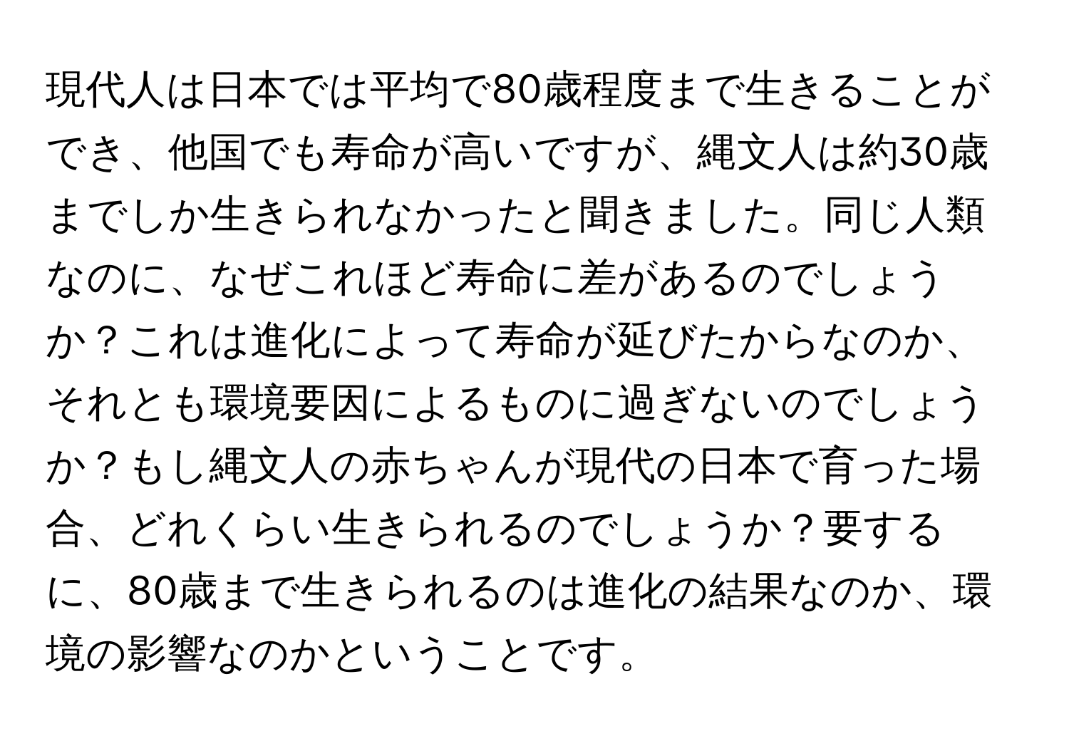 現代人は日本では平均で80歳程度まで生きることができ、他国でも寿命が高いですが、縄文人は約30歳までしか生きられなかったと聞きました。同じ人類なのに、なぜこれほど寿命に差があるのでしょうか？これは進化によって寿命が延びたからなのか、それとも環境要因によるものに過ぎないのでしょうか？もし縄文人の赤ちゃんが現代の日本で育った場合、どれくらい生きられるのでしょうか？要するに、80歳まで生きられるのは進化の結果なのか、環境の影響なのかということです。