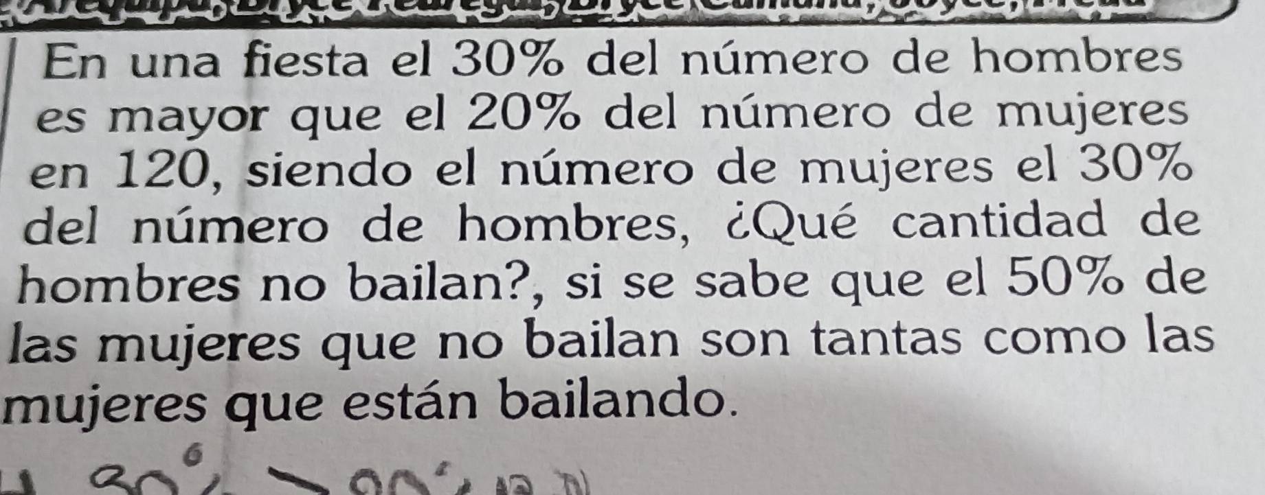 En una fiesta el 30% del número de hombres 
es mayor que el 20% del número de mujeres 
en 120, siendo el número de mujeres el 30%
del número de hombres, ¿Qué cantidad de 
hombres no bailan?, si se sabe que el 50% de 
las mujeres que no bailan son tantas como las 
mujeres que están bailando.