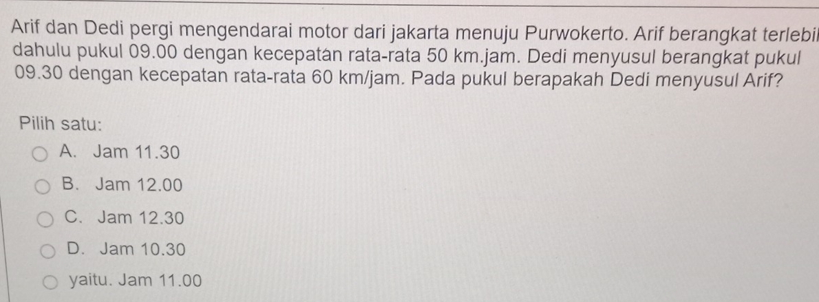 Arif dan Dedi pergi mengendarai motor dari jakarta menuju Purwokerto. Arif berangkat terlebil
dahulu pukul 09.00 dengan kecepatan rata-rata 50 km.jam. Dedi menyusul berangkat pukul
09.30 dengan kecepatan rata-rata 60 km/jam. Pada pukul berapakah Dedi menyusul Arif?
Pilih satu:
A. Jam 11.30
B. Jam 12.00
C. Jam 12.30
D. Jam 10.30
yaitu. Jam 11.00