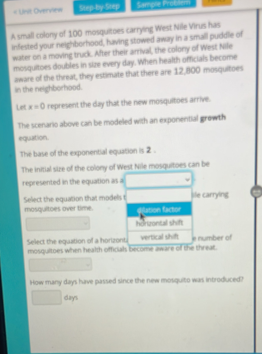 « Unit Overview Step-by-Step Sample Problem 
A small colony of 100 mosquitoes carrying West Nile Virus has 
infested your neighborhood, having stowed away in a small puddle of 
water on a moving truck. After their arrival, the colony of West Nile 
mosquitoes doubles in size every day. When health officials become 
aware of the threat, they estimate that there are 12,800 mosquitoes 
in the neighborhood. 
Let x=0 represent the day that the new mosquitoes arrive. 
The scenario above can be modeled with an exponential growth 
equation. 
The base of the exponential equation is 2. 
The initial size of the colony of West Nile mosquitoes can be 
represented in the equation as a 
Select the equation that models t 
lile carrying 
mosquitoes over time. dlation factor 
horizontal shift 
Select the equation of a horizont: vertical shift e number of 
mosquitoes when health officials become aware of the threat. 
How many days have passed since the new mosquito was introduced?
days
