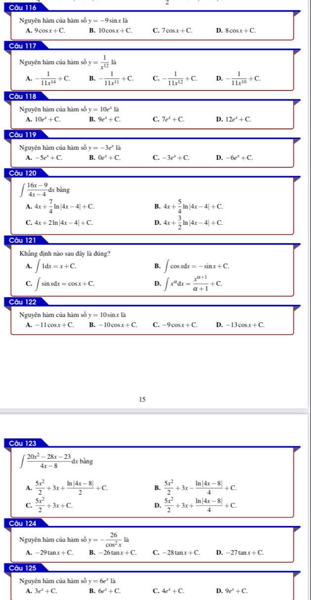 Nguyên hàm của hàm số y=-9sin xla
A. 9cos x+C. B. 10cos x+C. C. 7cos x+C. D. 8cos x+C.
Câu 117
Nguyên hàm của hàm số y= 1/x^(12) la
A. - 1/11x^(14) +C. B. - 1/11x^(11) +C. C. - 1/11x^(12) +C. D. - 1/11x^(10) +C.
Câu 118
Nguyên hàm của hàm số y=10e^xla
A. 10e^x+C. B. 9e^x+C. C. 7e^x+C. D. 12e^x+C.
Câu 119
Nguyên hàm của hàm số y=-3e^x1a
A. -5e^x+C. B. 0e^x+C. C. -3e^x+C. D. -6e^x+C.
Câu 120
∈t  (16x-9)/4x-4 dxbang
A. 4x+ 7/4 ln |4x-4|+C. 4x+ 5/4 ln |4x-4|+C.
B.
C. 4x+2ln |4x-4|+C. D. 4x+ 3/2 ln |4x-4|+C.
Câu 121
Khẳng định nào sau đây là đúng?
A. ∈t 1dx=x+C. ∈t cos xdx=-sin x+C.
B.
C. ∈t sin xdx=cos x+C. ∈t x^(alpha)dx= (x^(alpha +1))/alpha +1 +C.
D.
Câu 122
Nguyên hàm của hàm số y=10sin xla
A. -11cos x+C. B. -10cos x+C. C. -9cos x+C. D. -13cos x+C.
15
Câu 123
∈t  (20x^2-28x-23)/4x-8 dxbing
A.  5x^2/2 +3x+ (ln |4x-8|)/2 +C. B.  5x^2/2 +3x- (ln |4x-8|)/4 +C.
C.  5x^2/2 +3x+C. D.  5x^2/2 +3x+ (ln |4x-8|)/4 +C.
Câu 124
Nguyên hàm của hàm số y=- 26/cos^2x la
A. -29tan x+C. B. -26tan x+C. C. -28tan x+C. D. -27tan x+C.
Câu 125
Nguyên hàm của hàm số y=6e^xla
A. 3e^x+C. B. 6e^x+C. C. 4e^x+C. D. 9e^x+C.