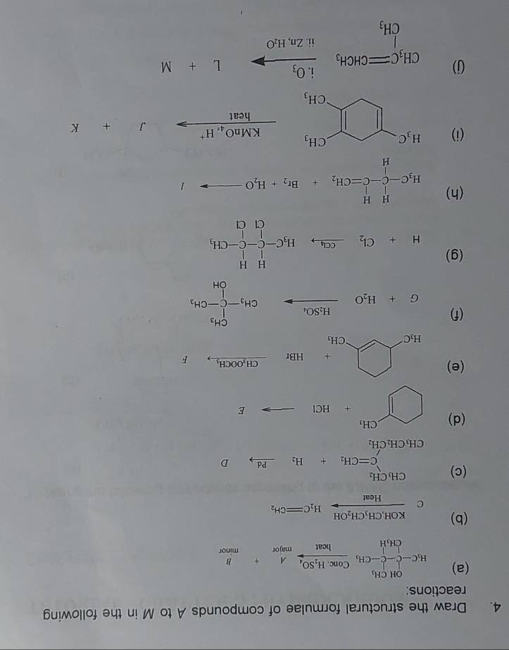 Draw the structural formulae of compounds A to M in the following
reactions:
(a) H_3C-CHC-CH_3frac Conc.H_2SO_4Heat+ B/mnou 
(b) frac KOH,CH_3CH_2OHHeatH_2C=CH_2
( 2
(c) beginarrayr CH_3CH_2 C=CH_2+H_2xrightarrow PdDendarray
CH_3CH_2CH_2
(d) □^(CH_+)+HClto E
(e) H_1Cxrightarrow [HBrxrightarrow Gi_1OOGH_1 -frac 12^((circ)
(f) G+H_2)Oxrightarrow H_2SO_4CH_3-CCH_3-CH_3
(g) H+Cl_2xrightarrow C_4,H_3C-C-C-CH_3
(h) H_3C-C-C=CH_2+Br_2+H_2Oto I
(i)
frac KMnO_4,H^+heatto° J+K
(j)
CH_3Cequiv CH_3xrightarrow i.O_3L+M