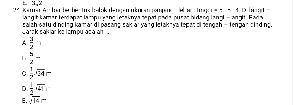 E. 3sqrt(2)
* 24. Kamar Ambar berbentuk balok dengan ukuran panjang : lebar : tinggi =5:5:4. Di langit -
langit kamar terdapat lampu yang letaknya tepat pada pusat bidang langi −langit. Pada
salah satu dinding kamar di pasang saklar yang letaknya tepat di tengah - tengah dinding.
Jarak saklar ke lampu adalah ....
A.  3/2 m
B.  5/2 m
C.  1/2 sqrt(34)m
D.  1/2 sqrt(41)m
E. sqrt(14)m