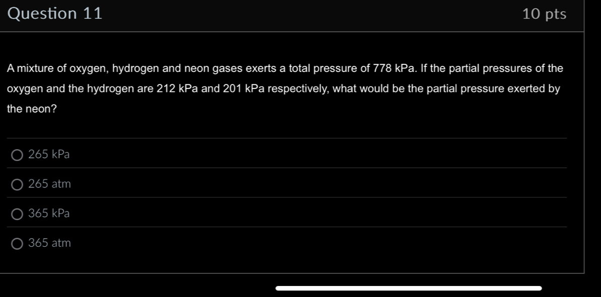 A mixture of oxygen, hydrogen and neon gases exerts a total pressure of 778 kPa. If the partial pressures of the
oxygen and the hydrogen are 212 kPa and 201 kPa respectively, what would be the partial pressure exerted by
the neon?
265 kPa
265 atm
365 kPa
365 atm