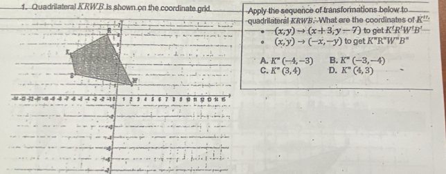 Apply the sequence of transformations below to
quadrilateral KRWB. What are the coordinates of K''
(x,y)to (x+3,y-7)
to get K'R'W'B'
(x,y)to (-x,-y) to get K''R''W''B''
K''(-4,-3) B. K''(-3,-4)
C. K''(3,4) D. K^=(4,3)
-