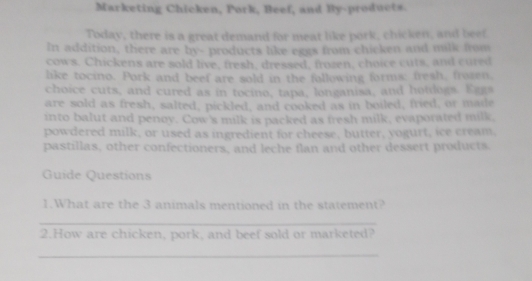 Marketing Chicken, Pork, Beef, and By-products. 
Today, there is a great demand for meat like pork, chicken, and beef 
In addition, there are by- products like eggs from chicken and milk from 
cows. Chickens are sold live, fresh, dressed, frozen, choice cuts, and cured 
like tocino. Pork and beef are sold in the following forms: fresh, frozen, 
choice cuts, and cured as in tocino, tapa, longanisa, and hotdogs. Egg 
are sold as fresh, salted, pickled, and cooked as in boiled, fried, or made 
into balut and penoy. Cow's milk is packed as fresh milk, evaporated milk, 
powdered milk, or used as ingredient for cheese, butter, yogurt, ice cream, 
pastillas, other confectioners, and leche flan and other dessert products 
Guide Questions 
1.What are the 3 animals mentioned in the statement? 
_ 
2.How are chicken, pork, and beef sold or marketed? 
_