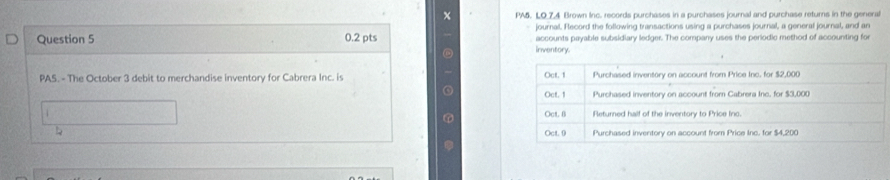 PA5. LO 7.4 Brown Inc. records purchases in a purchases journal and purchase returns in the general 
journal. Flecord the following transactions using a purchases journal, a general journal, and an 
Question 5 0.2 pts inventory. accounts payable subsidiary ledger. The company uses the periodic method of accounting for 
PAS. - The October 3 debit to merchandise inventory for Cabrera Inc. is