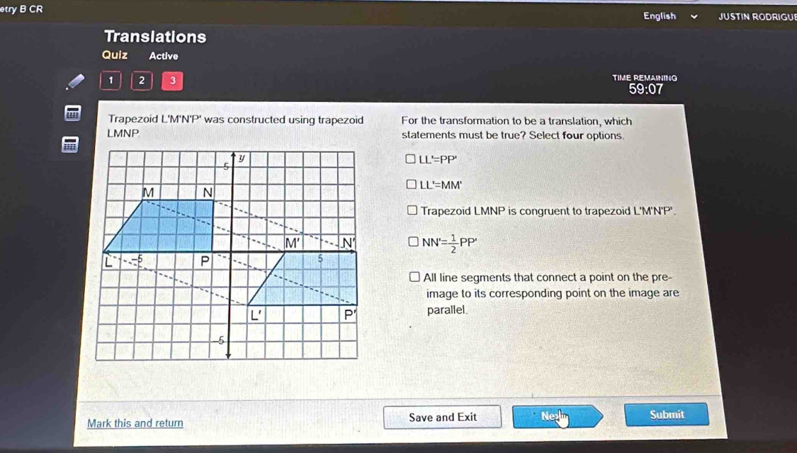 etry B CR English JUSTIN RODRIGUE
Transiations
Quiz Active
1 2 3 TIME REMAINING
59:07
Trapezoid L'M'N'P' was constructed using trapezoid For the transformation to be a translation, which
LMNP statements must be true? Select four options
LL'=PP'
LL'=MM'
Trapezoid LMNP is congruent to trapezoid L'M'N'P'.
NN'= 1/2 PP'
All line segments that connect a point on the pre-
image to its corresponding point on the image are
parallel.
Mark this and return Save and Exit Submit