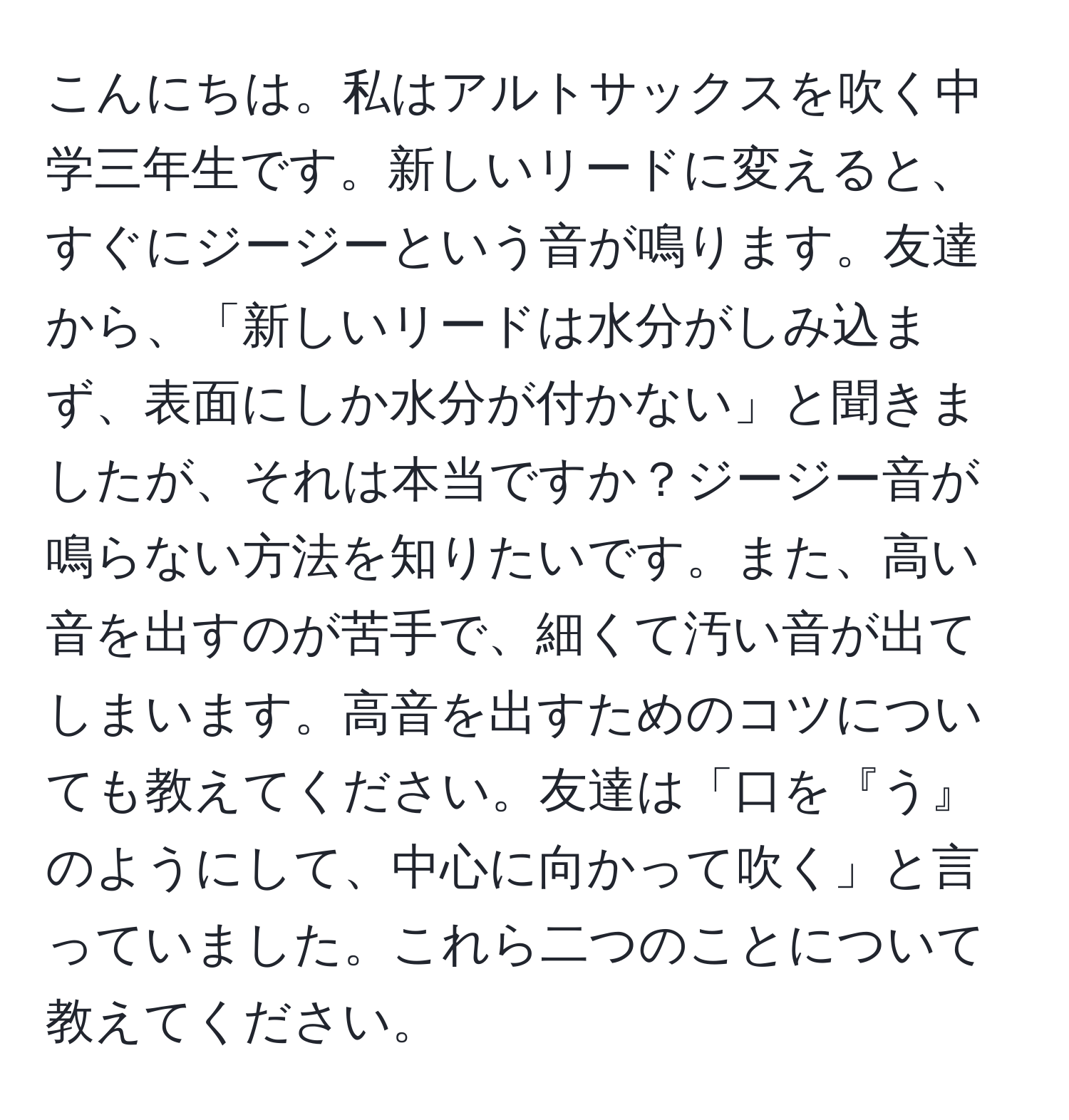 こんにちは。私はアルトサックスを吹く中学三年生です。新しいリードに変えると、すぐにジージーという音が鳴ります。友達から、「新しいリードは水分がしみ込まず、表面にしか水分が付かない」と聞きましたが、それは本当ですか？ジージー音が鳴らない方法を知りたいです。また、高い音を出すのが苦手で、細くて汚い音が出てしまいます。高音を出すためのコツについても教えてください。友達は「口を『う』のようにして、中心に向かって吹く」と言っていました。これら二つのことについて教えてください。