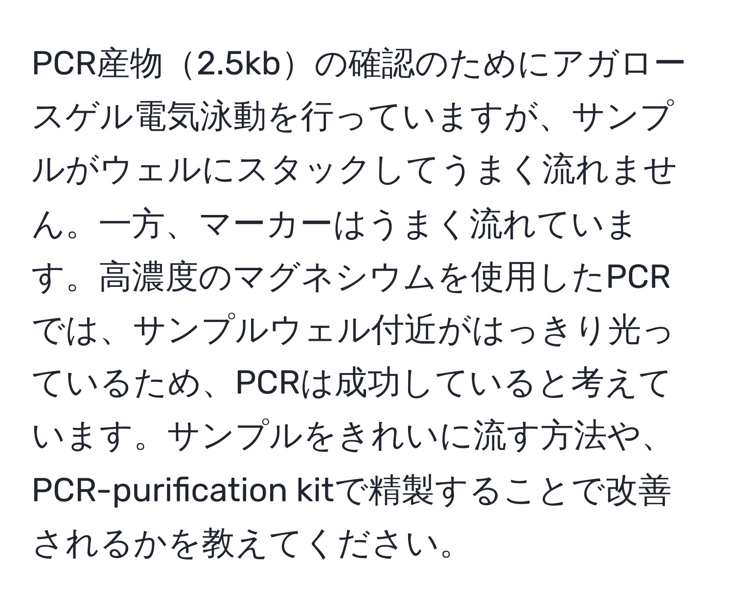 PCR産物2.5kbの確認のためにアガロースゲル電気泳動を行っていますが、サンプルがウェルにスタックしてうまく流れません。一方、マーカーはうまく流れています。高濃度のマグネシウムを使用したPCRでは、サンプルウェル付近がはっきり光っているため、PCRは成功していると考えています。サンプルをきれいに流す方法や、PCR-purification kitで精製することで改善されるかを教えてください。