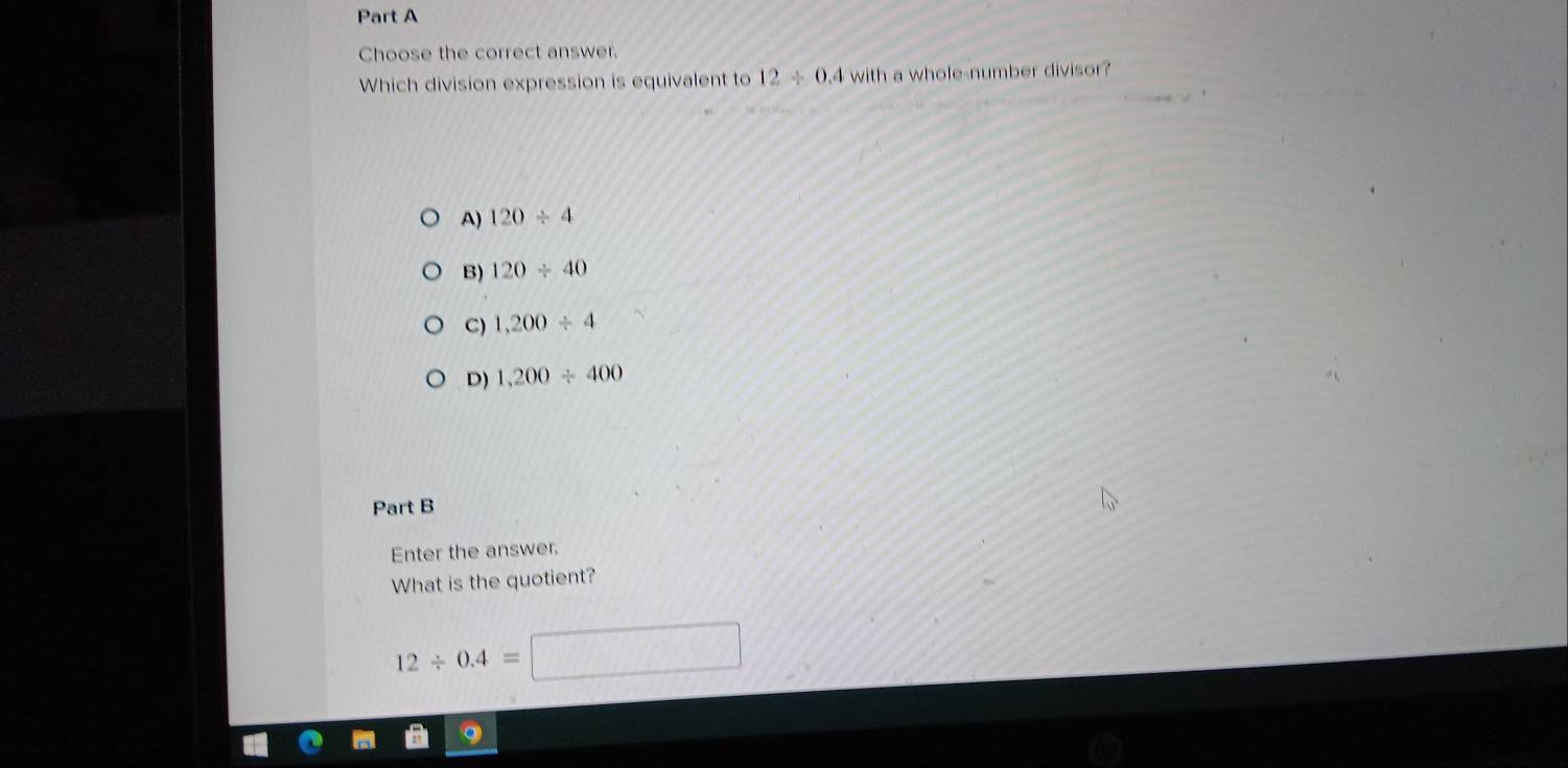 Choose the correct answer.
Which division expression is equivalent to 12/ 0.4 with a whole-number divisor?
A) 120/ 4
B) 120/ 40
C) 1,200/ 4
D) 1,200/ 400
Part B
Enter the answer.
What is the quotient?
12/ 0.4=□