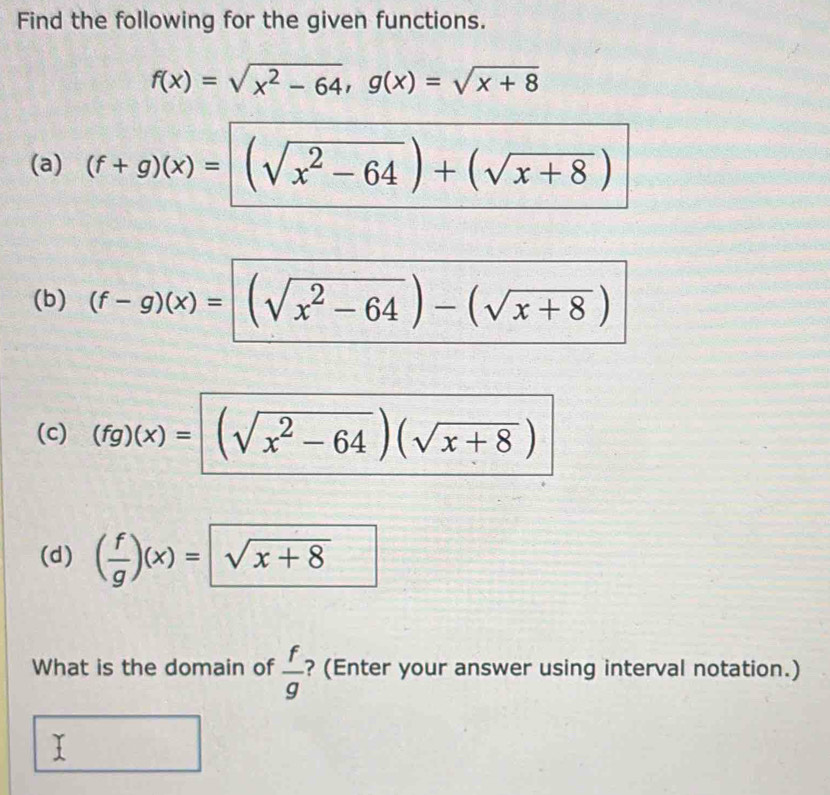 Find the following for the given functions.
f(x)=sqrt(x^2-64), g(x)=sqrt(x+8)
(a) (f+g)(x)= (sqrt(x^2-64))+(sqrt(x+8))
(b) (f-g)(x)= (sqrt(x^2-64))-(sqrt(x+8))
(c) (fg)(x)= (sqrt(x^2-64))(sqrt(x+8))
(d) ( f/g )(x)= sqrt(x+8)
What is the domain of  f/g  ? (Enter your answer using interval notation.) 
I