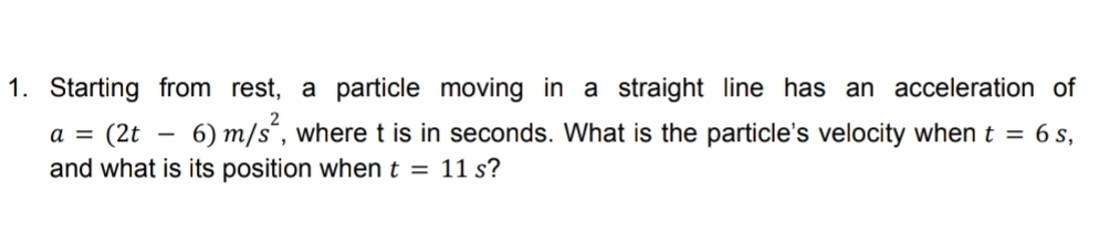 Starting from rest, a particle moving in a straight line has an acceleration of
a=(2t-6)m/s^2 , where t is in seconds. What is the particle's velocity when t=6s, 
and what is its position when t=11s ?