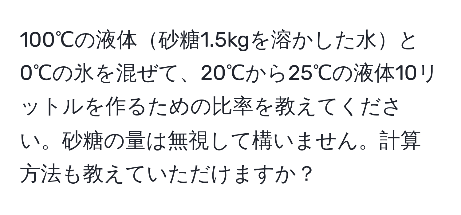 100℃の液体砂糖1.5kgを溶かした水と0℃の氷を混ぜて、20℃から25℃の液体10リットルを作るための比率を教えてください。砂糖の量は無視して構いません。計算方法も教えていただけますか？