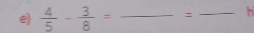  4/5 - 3/8 = _ 
= _h