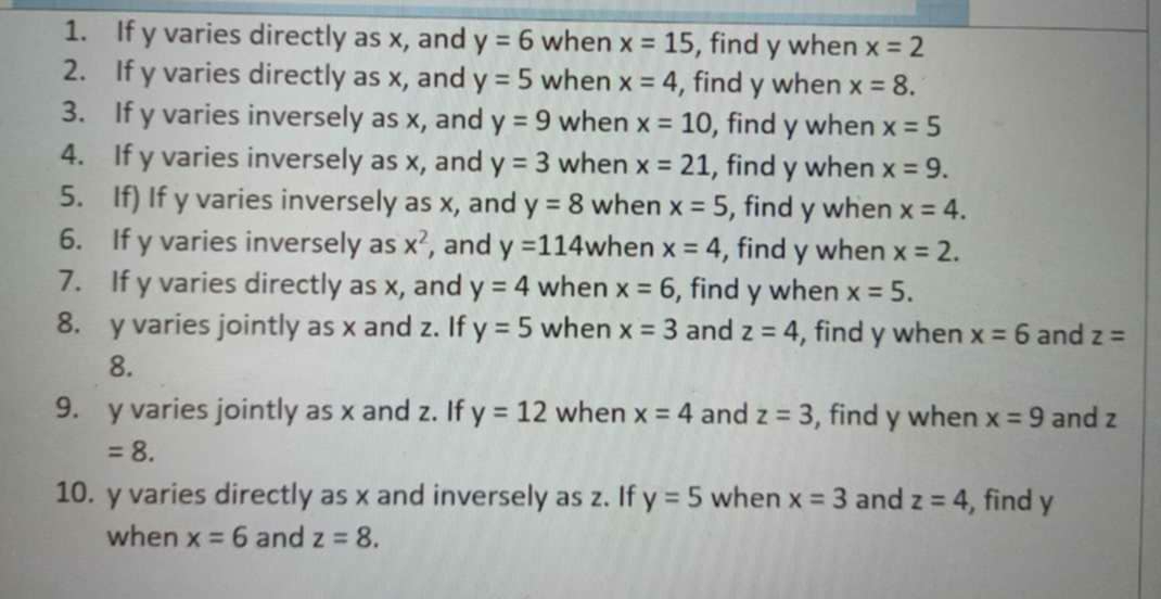 If y varies directly as x, and y=6 when x=15 , find y when x=2
2. If y varies directly as x, and y=5 when x=4 , find y when x=8. 
3. If y varies inversely as x, and y=9 when x=10 , find y when x=5
4. If y varies inversely as x, and y=3 when x=21 , find y when x=9. 
5. If) If y varies inversely as x, and y=8 when x=5 , find y when x=4. 
6. If y varies inversely as x^2 , and y=114 when x=4 , find y when x=2. 
7. If y varies directly as x, and y=4 when x=6 , find y when x=5. 
8. y varies jointly as x and z. If y=5 when x=3 and z=4 , find y when x=6 and z=
8. 
9. y varies jointly as x and z. If y=12 when x=4 and z=3 , find y when x=9 and z
=8. 
10. y varies directly as x and inversely as z. If y=5 when x=3 and z=4 , find y
when x=6 and z=8.