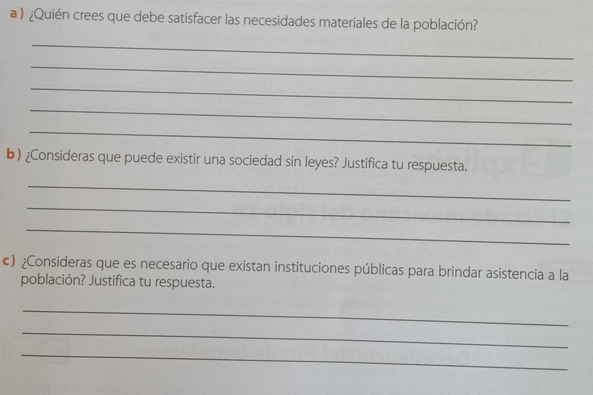 a ) ¿Quién crees que debe satisfacer las necesidades materiales de la población? 
_ 
_ 
_ 
_ 
_ 
b) ¿Consideras que puede existir una sociedad sin leyes? Justifica tu respuesta. 
_ 
_ 
_ 
c) ¿Consideras que es necesario que existan instituciones públicas para brindar asistencia a la 
población? Justifica tu respuesta. 
_ 
_ 
_