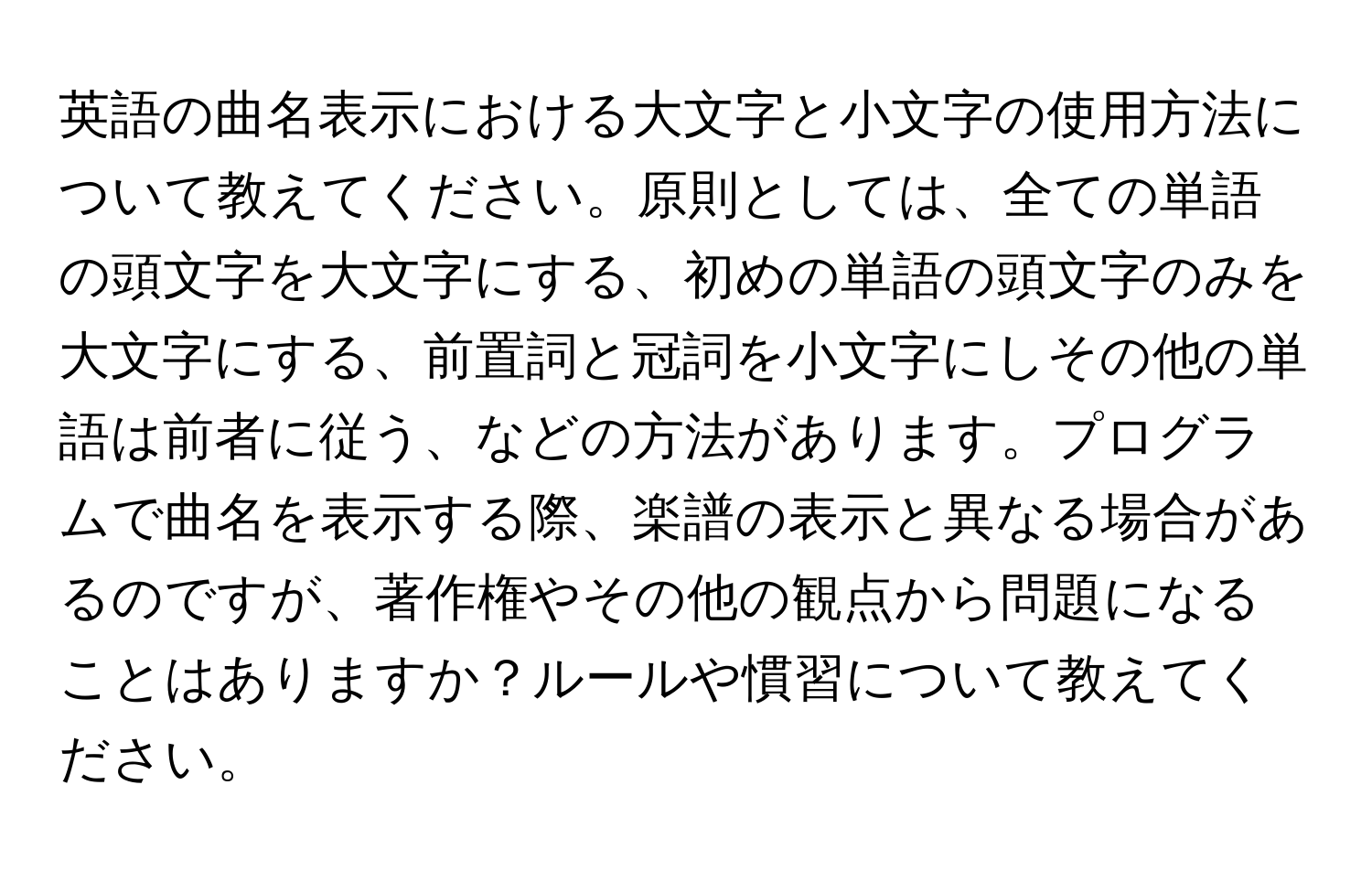 英語の曲名表示における大文字と小文字の使用方法について教えてください。原則としては、全ての単語の頭文字を大文字にする、初めの単語の頭文字のみを大文字にする、前置詞と冠詞を小文字にしその他の単語は前者に従う、などの方法があります。プログラムで曲名を表示する際、楽譜の表示と異なる場合があるのですが、著作権やその他の観点から問題になることはありますか？ルールや慣習について教えてください。