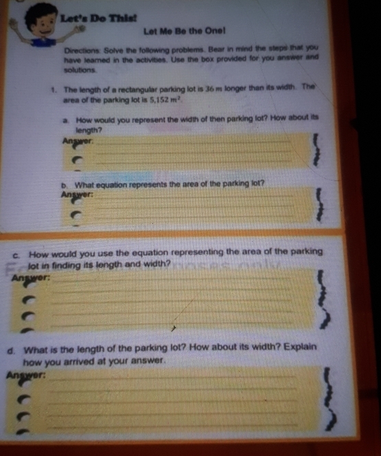 Let's Do This! 
Let Me Be the One! 
Directions: Solve the following problems. Bear in mind the steps that you 
have leamed in the activities. Use the box provided for you answer and 
solutions. 
1. The length of a rectangular parking lot is 36 m longer than its width. The 
area of the parking lot is 5.152m^2. 
a. How would you represent the width of then parking lot? How about its 
length? 
Answer_ 
_ 
_ 
_ 
b. What equation represents the area of the parking lot? 
Answer:_ 
_ 
_ 
_ 
c. How would you use the equation representing the area of the parking 
lot in finding its length and width? 
Answer:_ 
_ 
_ 
_ 
_ 
_ 
_ 
d. What is the length of the parking lot? How about its width? Explain 
how you arrived at your answer. 
Answer:_ 
_ 
_ 
_ 
_ 
_ 
_