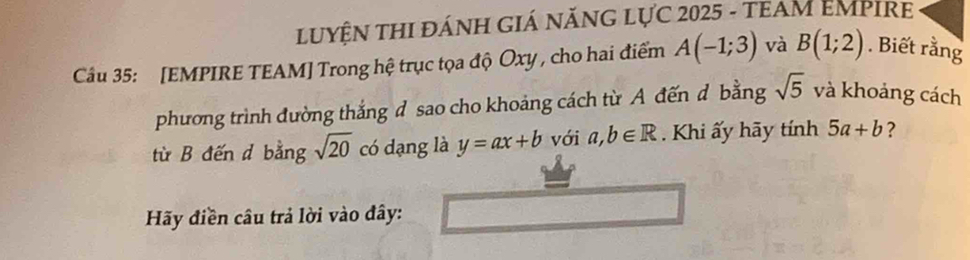 LUYỆN THI ĐÁNH GIÁ NĂNG LựC 2025 - TEAM EMPIRE 
Cầu 35: [EMPIRE TEAM] Trong hệ trục tọa độ Oxy , cho hai điểm A(-1;3) và B(1;2). Biết rằng 
phương trình đường thắng d sao cho khoảng cách từ A đến d bằng sqrt(5) và khoảng cách 
từ B đến d bằng sqrt(20) có dạng là y=ax+b với a,b∈ R. Khi ấy hãy tính 5a+b ? 
Hãy điền câu trả lời vào đây: