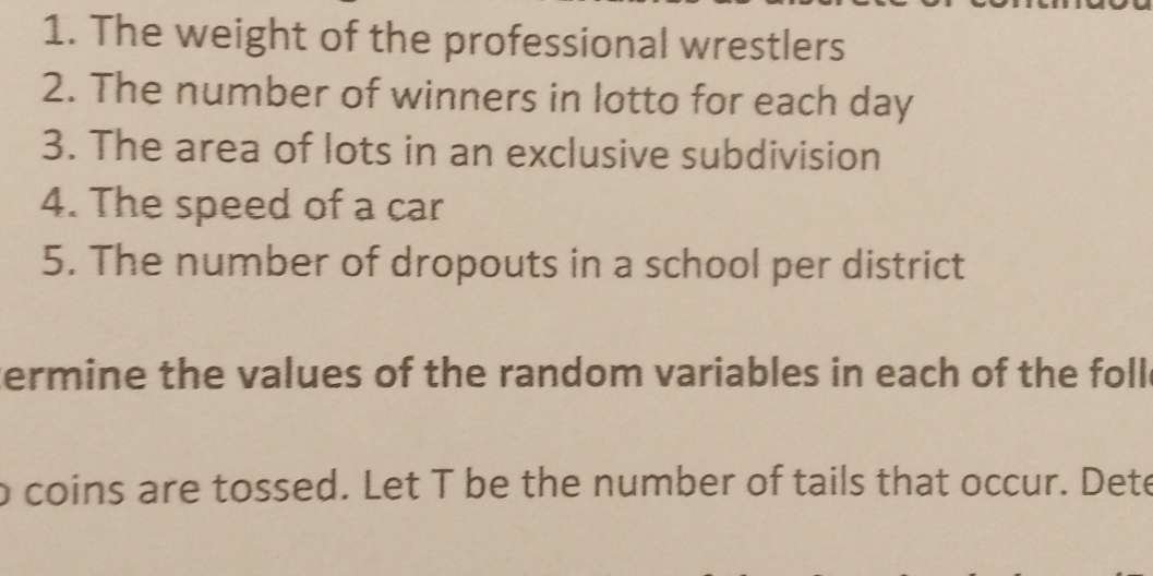 The weight of the professional wrestlers 
2. The number of winners in lotto for each day
3. The area of lots in an exclusive subdivision 
4. The speed of a car 
5. The number of dropouts in a school per district 
ermine the values of the random variables in each of the foll 
o coins are tossed. Let T be the number of tails that occur. Dete