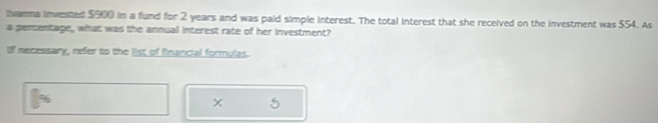 Iwamma invested $900 in a fund for 2 years and was paid simple interest. The total interest that she received on the investment was $54. As 
a pencentage, what was the annual interest rate of her investment? 
If necessary, refer to the list of financial formulas.
%