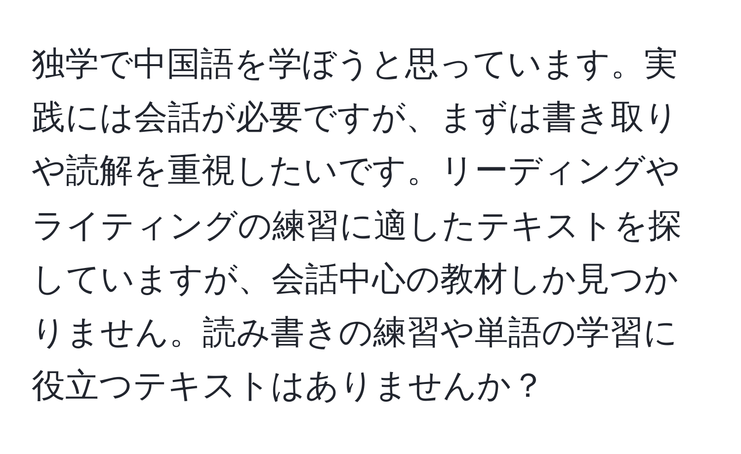 独学で中国語を学ぼうと思っています。実践には会話が必要ですが、まずは書き取りや読解を重視したいです。リーディングやライティングの練習に適したテキストを探していますが、会話中心の教材しか見つかりません。読み書きの練習や単語の学習に役立つテキストはありませんか？