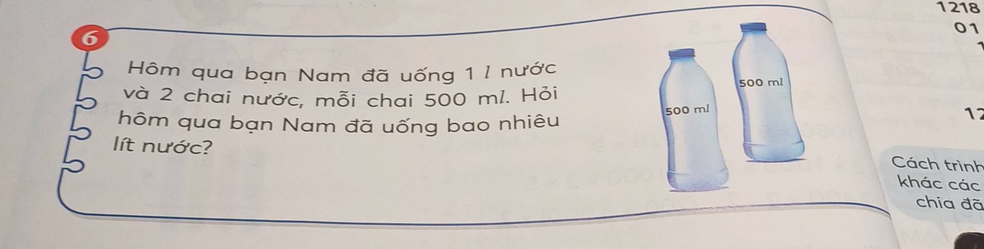 1218 
01 
Hôm qua bạn Nam đã uống 1 l nước 
và 2 chai nước, mỗi chai 500 ml. Hỏi 
hôm qua bạn Nam đã uống bao nhiêu 
12 
lít nước? 
Cách trình 
khác các 
chia đã