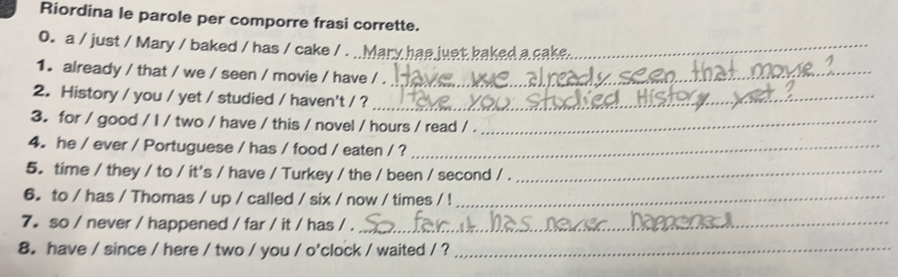 Riordina le parole per comporre frasi corrette. 
0. a / just / Mary / baked / has / cake / . _lary has just baked a cake._ 
1. already / that / we / seen / movie / have / ._ 
2. History / you / yet / studied / haven't / ?_ 
3. for / good / I / two / have / this / novel / hours / read / ._ 
4. he / ever / Portuguese / has / food / eaten / ?_ 
5. time / they / to / it's / have / Turkey / the / been / second / ._ 
6. to / has / Thomas / up / called / six / now / times / !_ 
7.so / never / happened / far / it / has / ._ 
8. have / since / here / two / you / o'clock / waited / ?_