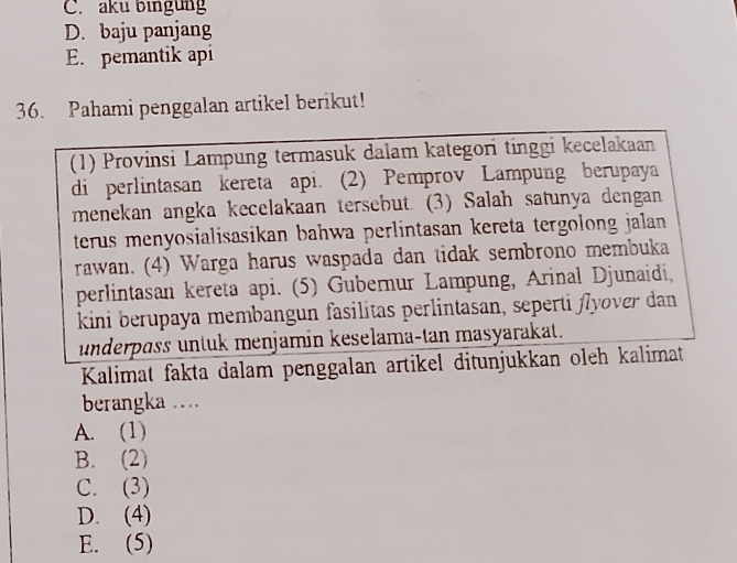 C. aku bingung
D. baju panjang
E. pemantik api
36. Pahami penggalan artikel berikut!
(1) Provinsi Lampung termasuk dalam kategori tinggi kecelakaan
di perlintasan kereta api. (2) Pemprov Lampung berupaya
menekan angka kecelakaan tersebut. (3) Salah satunya dengan
terus menyosialisasikan bahwa perlintasan kereta tergolong jalan 
rawan. (4) Warga harus waspada dan tidak sembrono membuka
perlintasan kereta api. (5) Gubernur Lampung, Arinal Djunaidi,
kini berupaya membangun fasilitas perlintasan, seperti flyover dan
underpɑss untuk menjamin keselama-tan masyarakat.
Kalimat fakta dalam penggalan artikel ditunjukkan oleh kalimat
berangka ....
A. (1)
B. (2)
C. (3)
D. (4)
E. (5)