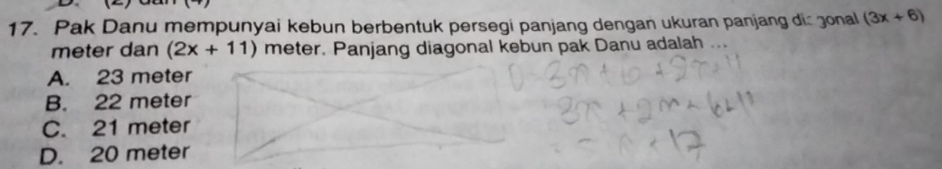 Pak Danu mempunyai kebun berbentuk persegi panjang dengan ukuran panjang dic gonal (3x+6)
meter dan (2x+11) meter. Panjang diagonal kebun pak Danu adalah
A. 23 meter
B. 22 meter
C. 21 meter
D. 20 meter