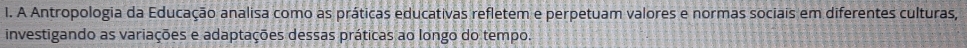 A Antropologia da Educação analisa como as práticas educativas refletem e perpetuam valores e normas sociais em diferentes culturas, 
investigando as variações e adaptações dessas práticas ao longo do tempo.