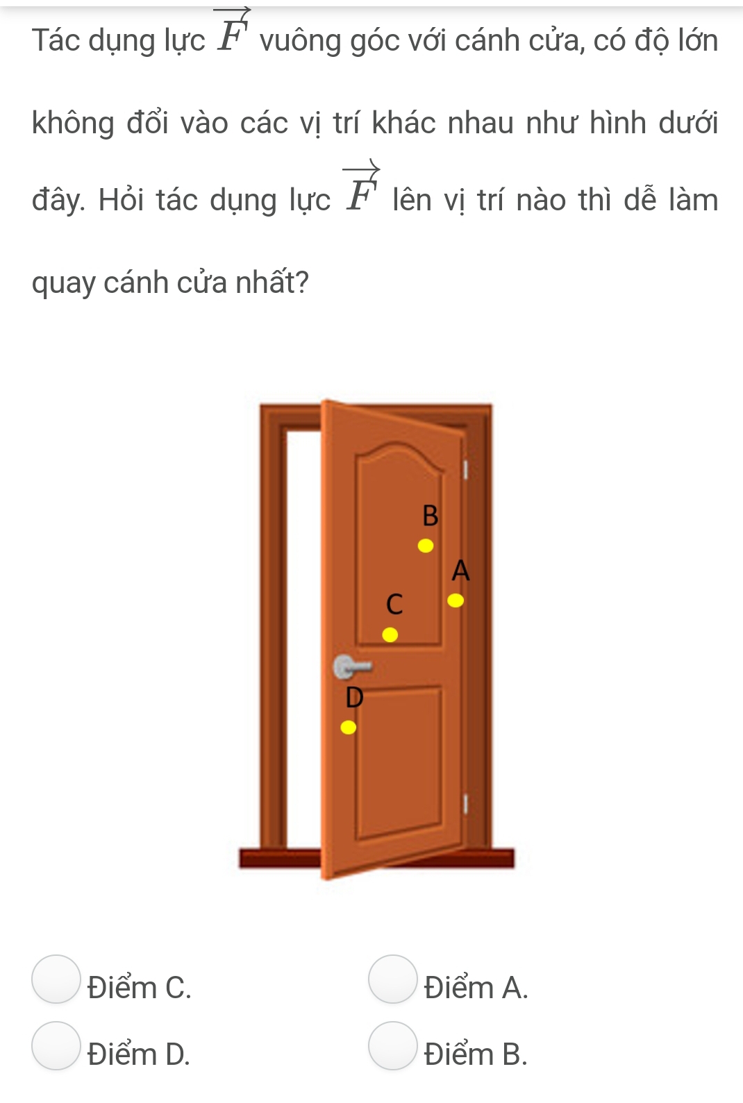 Tác dụng lực vector F vuông góc với cánh cửa, có độ lớn
không đổi vào các vị trí khác nhau như hình dưới
vector F
đây. Hỏi tác dụng lực lên vị trí nào thì dễ làm
quay cánh cửa nhất?
Điểm C. Điểm A.
Điểm D. Điểm B.