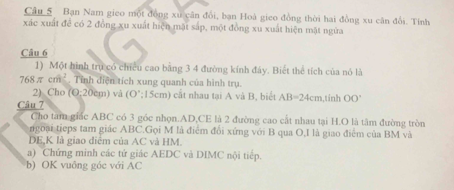 Bạn Nam gieo một đồng xu cân đổi, bạn Hoà gieo đồng thời hai đồng xu cân đổi. Tính 
xác xuất đề có 2 đồng xu xuất hiện mặt sắp, một đồng xu xuất hiện mặt ngửa 
Câu 6 
1) Một hình trụ có chiều cao bằng 3 4 đường kính đáy. Biết thể tích của nó là
768π cm^2. Tỉnh diện tích xung quanh của hình trụ. 
2) Cho (O:20cm) và (O :15c m) cắt nhau tại A và B, biết AB=24cm ,tính OO'
Câu 7 
Cho tam giác ABC có 3 góc nhọn. AD,CE là 2 đường cao cắt nhau tại H.O là tâm đường tròn 
ngoại tieps tam giác ABC.Gọi M là điểm đối xứng với B qua O,I là giao điểm của BM và 
DE,K là giao diểm của AC và HM. 
a) Chứng minh các tứ giác AEDC và DIMC nội tiếp. 
b) OK vuông góc với AC