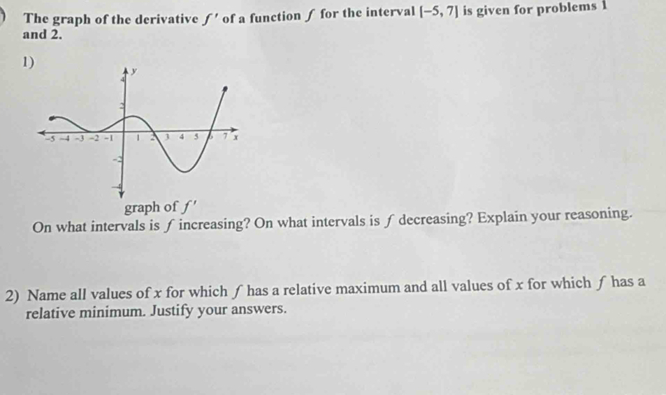 The graph of the derivative f' of a function ∫ for the interval [-5,7] is given for problems 1
and 2. 
1) 
graph of f'
On what intervals is ∫ increasing? On what intervals is ∫ decreasing? Explain your reasoning. 
2) Name all values of x for which ƒ has a relative maximum and all values of x for which ƒ has a 
relative minimum. Justify your answers.