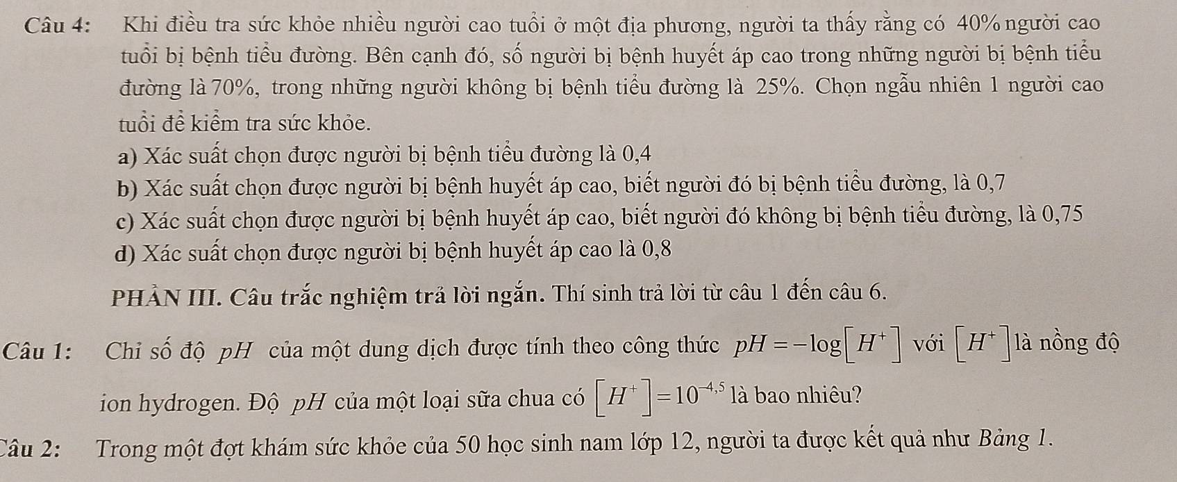 Khi điều tra sức khỏe nhiều người cao tuổi ở một địa phương, người ta thấy rằng có 40% người cao
tuổi bị bệnh tiểu đường. Bên cạnh đó, số người bị bệnh huyết áp cao trong những người bị bệnh tiểu
đường là 70%, trong những người không bị bệnh tiểu đường là 25%. Chọn ngẫu nhiên 1 người cao
tuổi để kiểm tra sức khỏe.
a) Xác suất chọn được người bị bệnh tiểu đường là 0, 4
b) Xác suất chọn được người bị bệnh huyết áp cao, biết người đó bị bệnh tiểu đường, là 0, 7
c) Xác suất chọn được người bị bệnh huyết áp cao, biết người đó không bị bệnh tiểu đường, là 0,75
d) Xác suất chọn được người bị bệnh huyết áp cao là 0, 8
PHẢN III. Câu trắc nghiệm trả lời ngắn. Thí sinh trả lời từ câu 1 đến câu 6.
Câu 1: Chỉ số độ pH của một dung dịch được tính theo công thức pH=-log [H^+] với [H^+]1a tí nồng độ
ion hydrogen. Độ pH của một loại sữa chua có [H^+]=10^(-4,5)1a bao nhiêu?
Câu 2: Trong một đợt khám sức khỏe của 50 học sinh nam lớp 12, người ta được kết quả như Bảng 1.