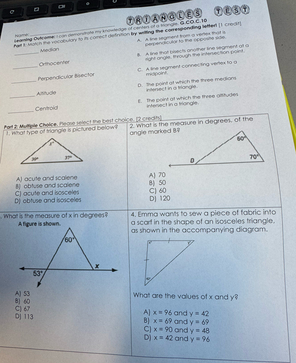 a
T RTANaLEs
Learning Outcome: I can demonstrate my knowledge of centers of a triangle. G.CO.C.10
Part 1: Match the vocabulary to its correct definition by writing the corresponding letter! [1 credit]
Name:
Median A. A line segment from a vertex that is
perpendicular to the opposite side.
_Orthocenter B. A line that bisects another line segment at a
right angle, through the intersection point.
_Perpendicular Bisector C. A line segment connecting vertex to a
midpoint.
_
D. The point at which the three medians
intersect in a triangle.
_
Altitude
E. The point at which the three altitudes
Centroid
intersect in a triangle.
_
Part 2: Multiple Choice. Please select the best choice. [2 credits] 2. What is the measure in degrees, of the
1. What type of triangle is pictured below?
angle marked B?
A) acute and scalene A) 70
B) obtuse and scalene B 50
C) acute and isosceles C) 60
D) obtuse and isosceles D) 120
. What is the measure of x in degrees? 4. Emma wants to sew a piece of fabric into
a scarf in the shape of an isosceles triangle,
as shown in the accompanying diagram.
A) 53 What are the values of x and y?
B 60
C) 67
A) x=96 and y=42
D) 113 and y=69
B) x=69
C) x=90 and y=48
D) x=42 and y=96