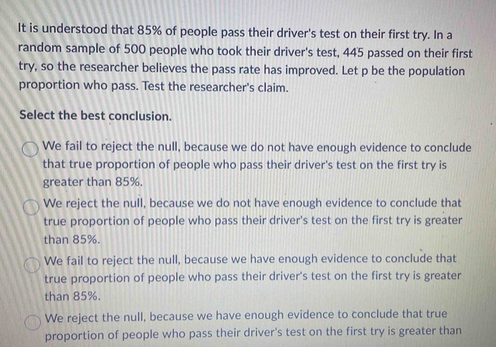 It is understood that 85% of people pass their driver's test on their first try. In a
random sample of 500 people who took their driver's test, 445 passed on their first
try, so the researcher believes the pass rate has improved. Let p be the population
proportion who pass. Test the researcher's claim.
Select the best conclusion.
We fail to reject the null, because we do not have enough evidence to conclude
that true proportion of people who pass their driver's test on the first try is
greater than 85%.
We reject the null, because we do not have enough evidence to conclude that
true proportion of people who pass their driver's test on the first try is greater
than 85%.
We fail to reject the null, because we have enough evidence to conclude that
true proportion of people who pass their driver's test on the first try is greater
than 85%.
We reject the null, because we have enough evidence to conclude that true
proportion of people who pass their driver's test on the first try is greater than