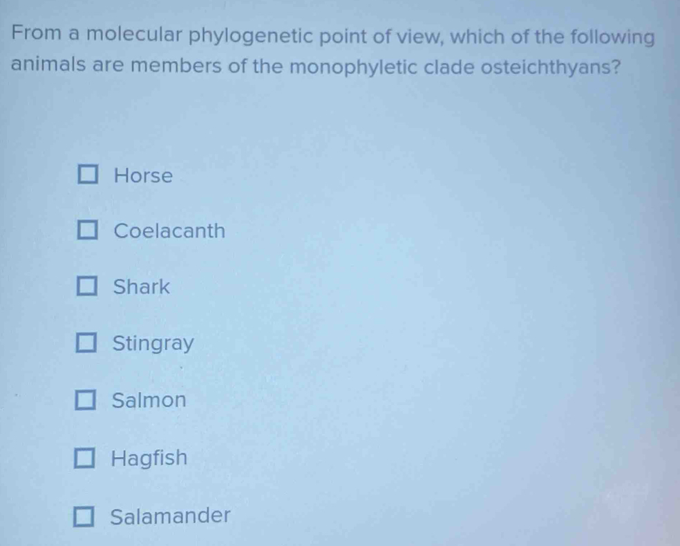 From a molecular phylogenetic point of view, which of the following
animals are members of the monophyletic clade osteichthyans?
Horse
Coelacanth
Shark
Stingray
Salmon
Hagfish
Salamander