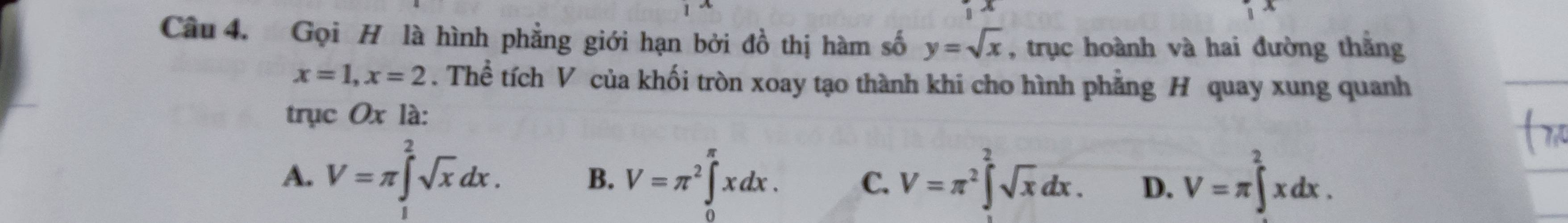 Gọi H là hình phẳng giới hạn bởi đồ thị hàm số y=sqrt(x) , trục hoành và hai đường thằng
x=1, x=2. Thể tích V của khối tròn xoay tạo thành khi cho hình phẳng H quay xung quanh
trục Ox là:
A. V=π ∈t^2sqrt(x)dx. V=π^2∈t^2sqrt(x)dx. D. V=π ∈t^2xdx.
B. V=π^2∈tlimits _0^(π)xdx. C.