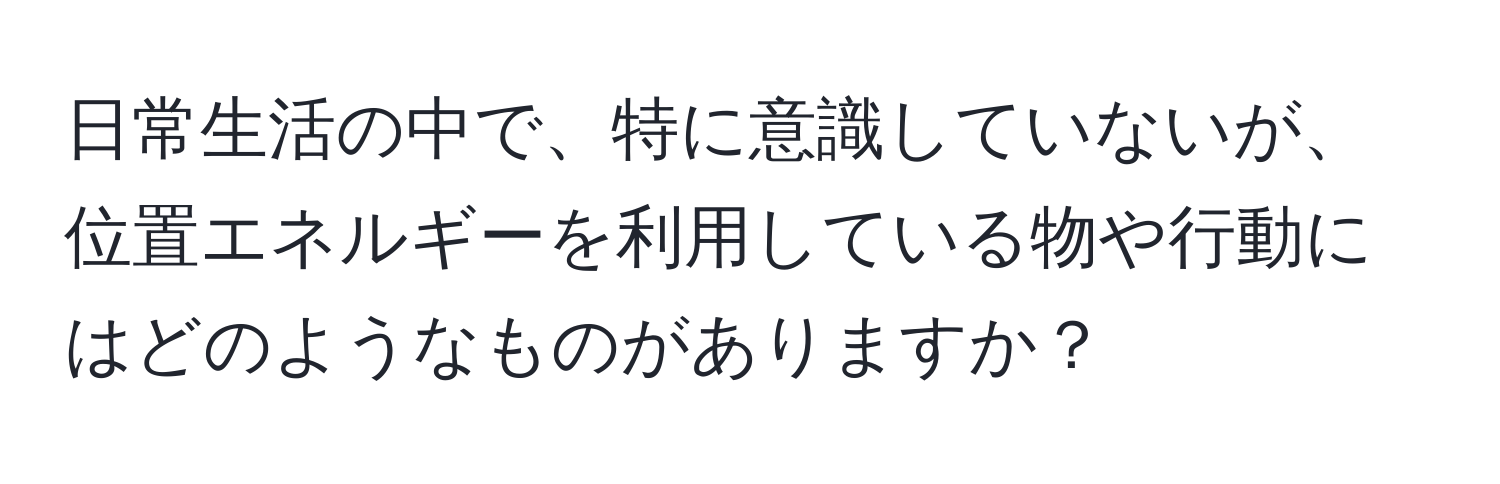 日常生活の中で、特に意識していないが、位置エネルギーを利用している物や行動にはどのようなものがありますか？