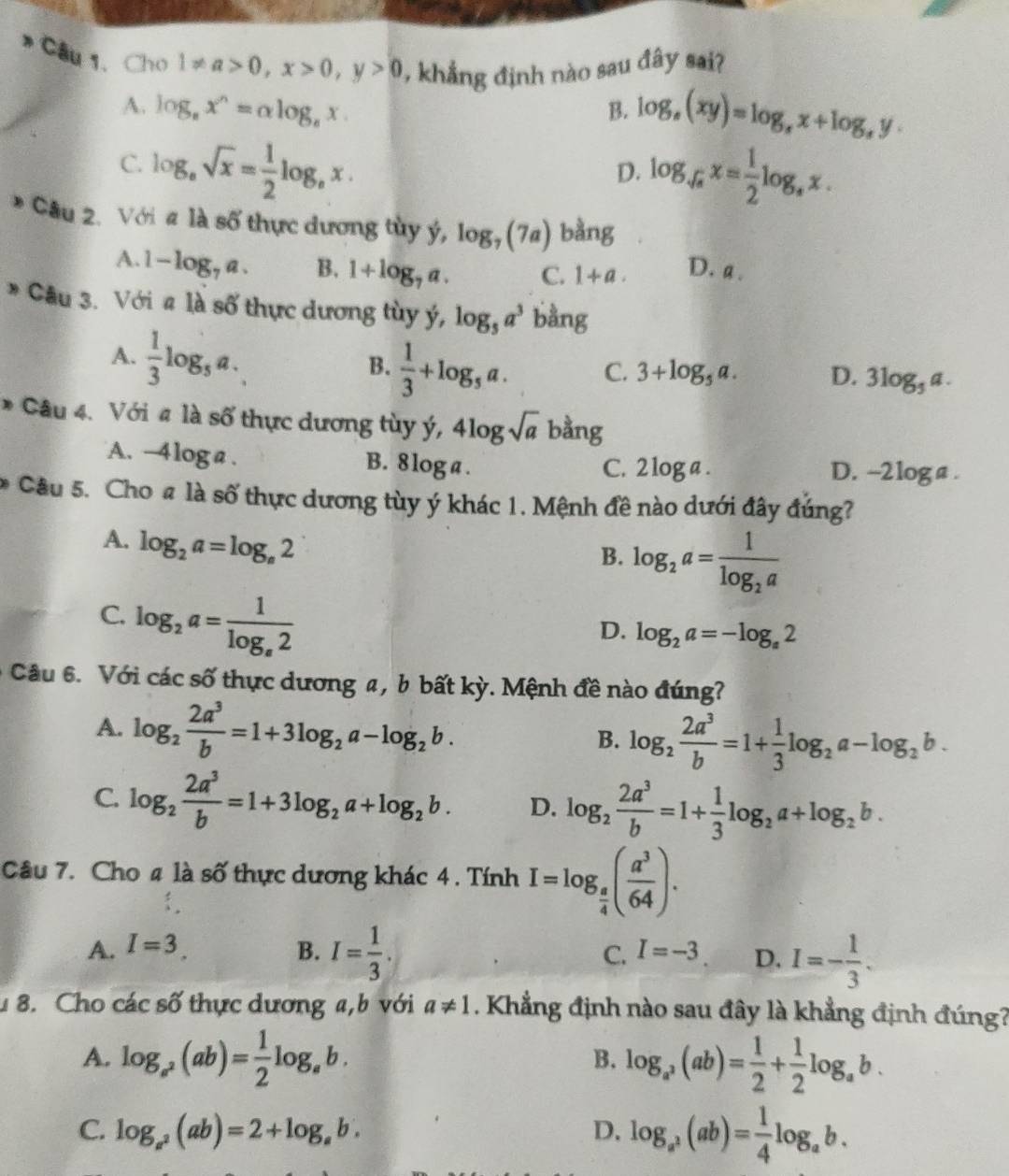 Câu1、ChO 1!= a>0,x>0,y>0 , khẳng định nào sau đây sai?
A. log _8x^n=alpha log _8x.
B. log _e(xy)=log _sx+log _sy.
C. log _asqrt(x)= 1/2 log _ax.
D. log _sqrt(a)x= 1/2 log _ax.
Câu 2. Với a là số thực dương tùy ý, log _7(7a) bàng
A. 1-log _7a. B. 1+log _7a. C. 1+a. D. a .
* Câu 3. Với # là số thực dương tùy ý, log _5a^3 bằng
A.  1/3 log _5a.
B.  1/3 +log _5a. C. 3+log _5a. D. 3log _5a.
* Câu 4. Với # là số thực dương tùy ý, 4log sqrt(a) bằng
A. · -4log a 1 B. 8 log a . D. -2loga .
C. 2log a.
* Câu 5. Cho # là số thực dương tùy ý khác 1. Mệnh đề nào dưới đây đúng?
A. log _2a=log _a2
B. log _2a=frac 1log _2a
C. log _2a=frac 1log _e2
D. log _2a=-log _a2
Câu 6. Với các số thực dương a, b bất kỳ. Mệnh đề nào đúng?
A. log _2 2a^3/b =1+3log _2a-log _2b.
B. log _2 2a^3/b =1+ 1/3 log _2a-log _2b.
C. log _2 2a^3/b =1+3log _2a+log _2b. D. log _2 2a^3/b =1+ 1/3 log _2a+log _2b.
Câu 7. Cho 4 là số thực dương khác 4 . Tính I=log _ a/4 ( a^3/64 ).
A. I=3. B. I= 1/3 . C. I=-3 D. I=- 1/3 .
1 8. Cho các số thực dương a,b với a!= 1. Khẳng định nào sau đây là khẳng định đúng?
A. log _a^2(ab)= 1/2 log _ab. log _a^3(ab)= 1/2 + 1/2 log _ab.
B.
C. log _a^2(ab)=2+log _ab. D. log _a^2(ab)= 1/4 log _ab.