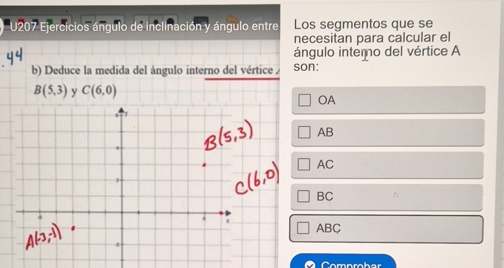 U207 Ejercicios ángulo de inclinación y ángulo entre Los segmentos que se
necesitan para calcular el
ángulo interno del vértice A
b) Deduce la medida del ángulo interno del vértice son:
B(5,3) y C(6,0)
OA
AB
AC
BC
ABC
Comprob ar